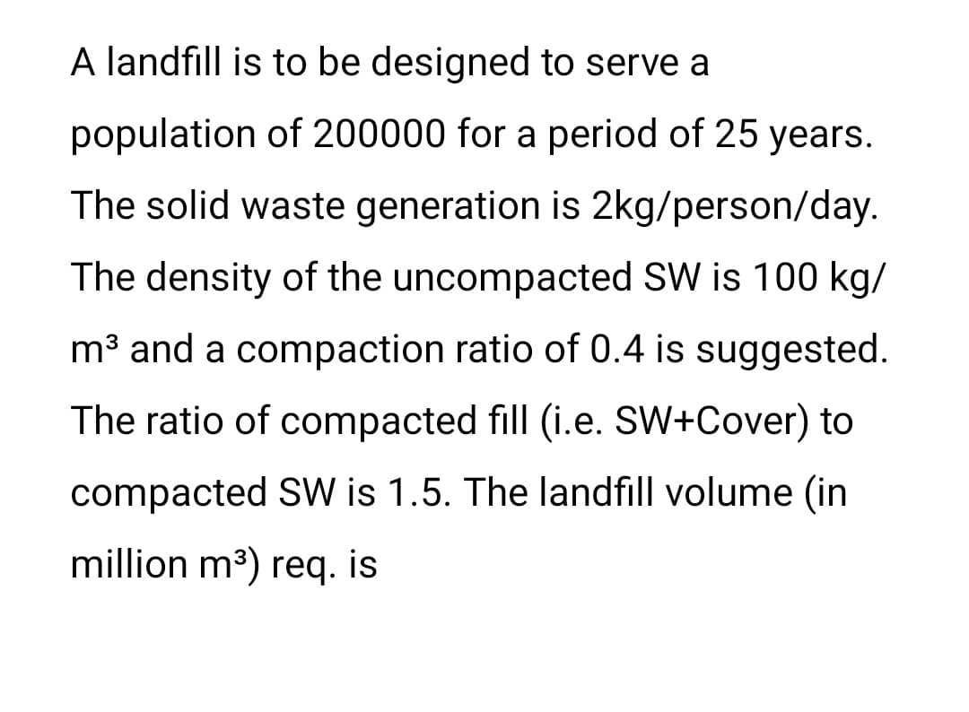 A landfill is to be designed to serve a
population of 200000 for a period of 25 years.
The solid waste generation is 2kg/person/day.
The density of the uncompacted SW is 100 kg/
m³ and a compaction ratio of 0.4 is suggested.
The ratio of compacted fill (i.e. SW+Cover) to
compacted SW is 1.5. The landfill volume (in
million m3) req. is
