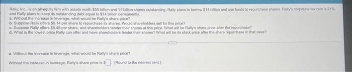 Rally, Inc, is an all-equity firm with assets worth $55 billion and 11 billion shares outstanding Rally plans to borrow $14 billion and use funds to repurchase shares. Raity's corporate tax rate is 21%
and Rally plans to keep its outstanding debt equal to $14 billion permanently
a. Without the increase in leverage, what would be Rally's share price?
b. Suppose Rally offers $5.14 per share to repurchase its shares. Would shareholders sell for this price?
c. Suppose Rally offers $5.45 per share, and shareholders tender their shares at this price. What will be Rally's share price after the repurchase?
d. What is the lowest price Rally can offer and have shareholders tender their shares? What will be its stock price after the share repurchase in that case?
a. Without the increase in leverage, what would be Rally's share price?
Without the increase in leverage, Rally's share price is $
(Round to the nearest cent.)