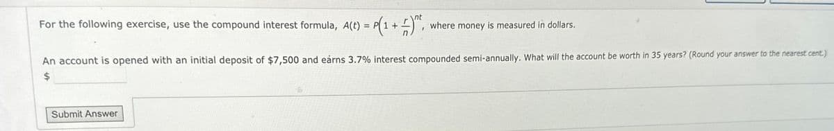 For the following exercise, use the compound interest formula, A(t) = P(1 + 1)^t, where money is measured in dollars.
nt
An account is opened with an initial deposit of $7,500 and earns 3.7% interest compounded semi-annually. What will the account be worth in 35 years? (Round your answer to the nearest cent.)
$
Submit Answer
