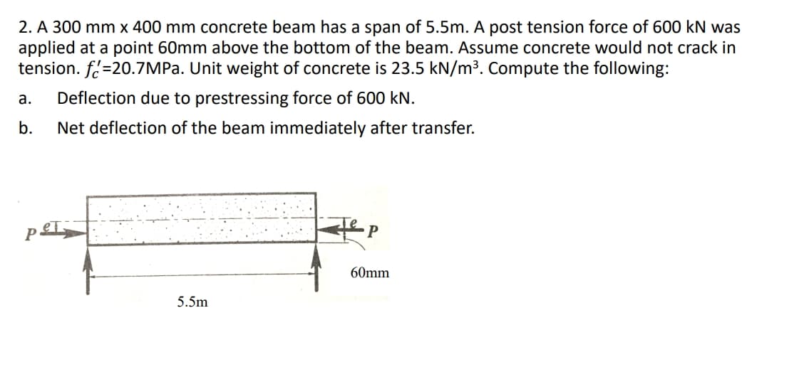 2. A 300 mm x 400 mm concrete beam has a span of 5.5m. A post tension force of 600 kN was
applied at a point 60mm above the bottom of the beam. Assume concrete would not crack in
tension. f=20.7MPA. Unit weight of concrete is 23.5 kN/m³. Compute the following:
а.
Deflection due to prestressing force of 600 kN.
b.
Net deflection of the beam immediately after transfer.
60mm
5.5m
