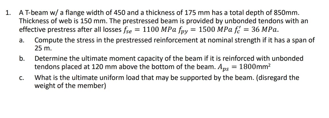 1. AT-beam w/ a flange width of 450 and a thickness of 175 mm has a total depth of 850mm.
Thickness of web is 150 mm. The prestressed beam is provided by unbonded tendons with an
effective prestress after all losses fse = 1100 MPa foy
= 1500 MPa f.
3D 36 МPа.
Compute the stress in the prestressed reinforcement at nominal strength if it has a span of
25 m.
а.
b.
Determine the ultimate moment capacity of the beam if it is reinforced with unbonded
tendons placed at 120 mm above the bottom of the beam. Aps
= 1800mm²
What is the ultimate uniform load that may be supported by the beam. (disregard the
weight of the member)
С.
