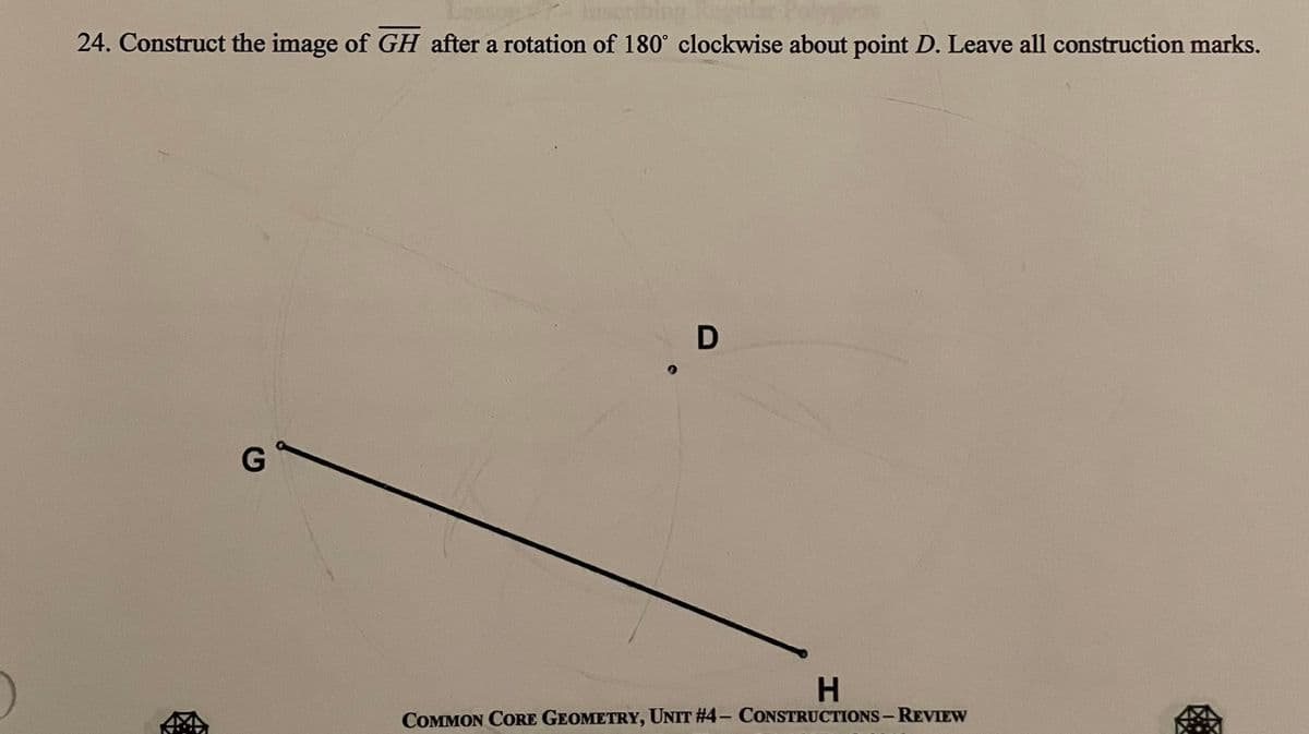 24. Construct the image of GH after a rotation of 180° clockwise about point D. Leave all construction marks.
G
D
H
COMMON CORE GEOMETRY, UNIT #4- CONSTRUCTIONS - REVIEW