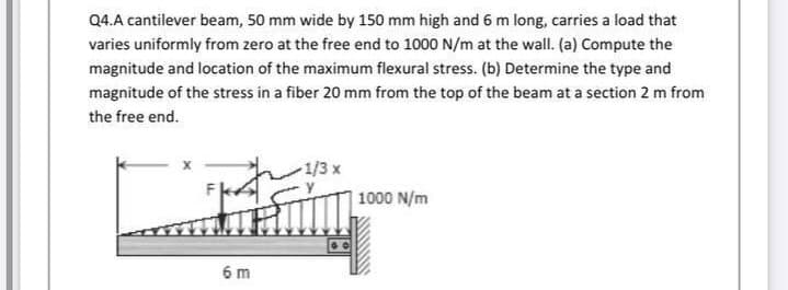 Q4.A cantilever beam, 50 mm wide by 150 mm high and 6 m long, carries a load that
varies uniformly from zero at the free end to 1000 N/m at the wall. (a) Compute the
magnitude and location of the maximum flexural stress. (b) Determine the type and
magnitude of the stress in a fiber 20 mm from the top of the beam at a section 2 m from
the free end.
1/3 x
1000 N/m
6 m
