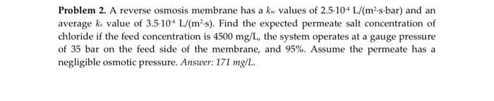 Problem 2. A reverse osmosis membrane has a kw values of 2.5-10 L/(m²-s-bar) and an
average ks value of 3.5.10+ L/(m²-s). Find the expected permeate salt concentration of
chloride if the feed concentration is 4500 mg/L, the system operates at a gauge pressure
of 35 bar on the feed side of the membrane, and 95%. Assume the permeate has a
negligible osmotic pressure. Answer: 171 mg/L.