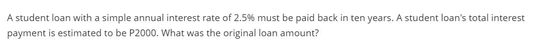 A student loan with a simple annual interest rate of 2.5% must be paid back in ten years. A student loan's total interest
payment is estimated to be P2000. What was the original loan amount?
