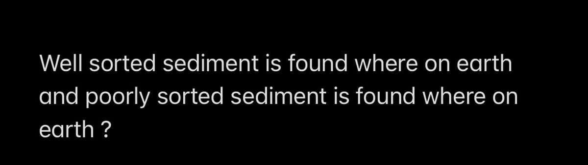Well sorted sediment is found where on earth
and poorly sorted sediment is found where on
earth?