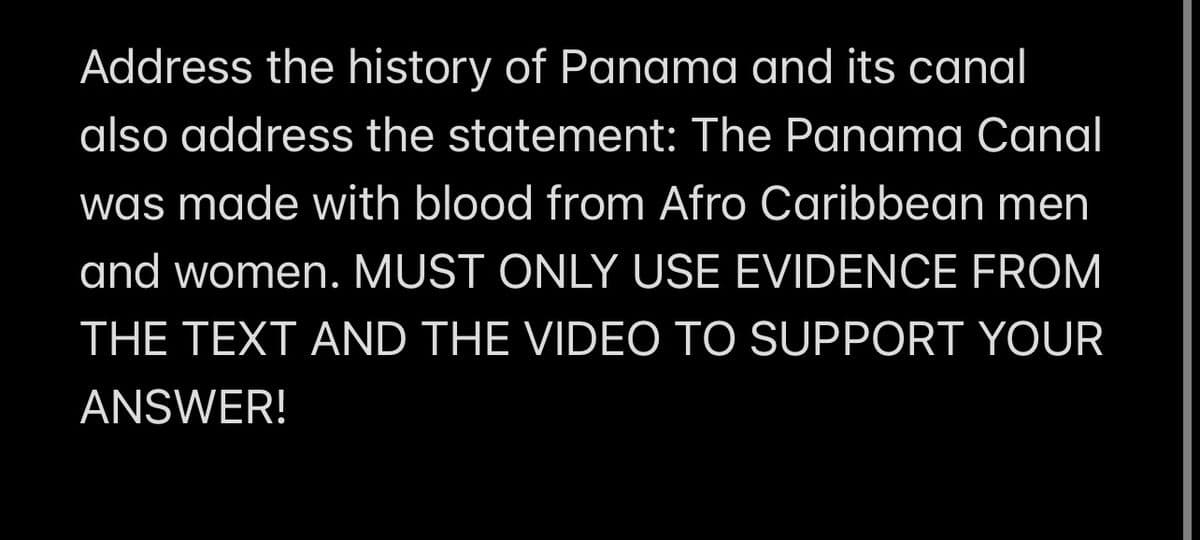 Address the history of Panama and its canal
also address the statement: The Panama Canal
was made with blood from Afro Caribbean men
and women. MUST ONLY USE EVIDENCE FROM
THE TEXT AND THE VIDEO TO SUPPORT YOUR
ANSWER!