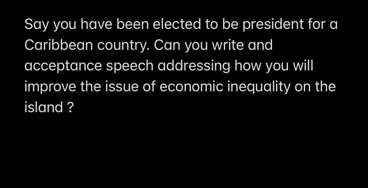 Say you have been elected to be president for a
Caribbean country. Can you write and
acceptance speech addressing how you will
improve the issue of economic inequality on the
island ?