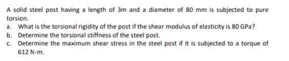 A solid steel post having a length of 3m and a diameter of 80 mm is subjected to pure
torsion.
a. What is the torsional rigidity of the post if the shear modulus of elasticity is 80 GPa?
b. Determine the torsional stiffness of the steel post.
c. Determine the maximum shear stress in the steel post if it is subjected to a torque of
612 N-m.
