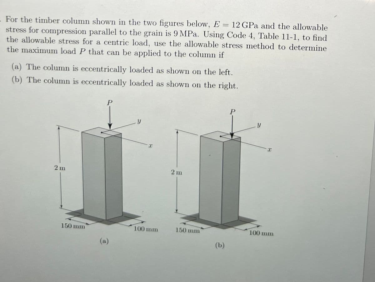- For the timber column shown in the two figures below, E = 12 GPa and the allowable
stress for compression parallel to the grain is 9 MPa. Using Code 4, Table 11-1, to find
the allowable stress for a centric load, use the allowable stress method to determine
the maximum load P that can be applied to the column if
(a) The column is eccentrically loaded as shown on the left.
(b) The column is eccentrically loaded as shown on the right.
2m
150 mm
P
(a)
Y
X
100 mm
2 m
150 mm
(b)
P
Y
100 mm