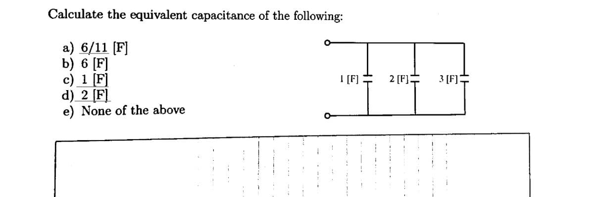 Calculate the equivalent capacitance of the following:
a) 6/11 [F]
b) 6 [F]
c) 1 [F]
d) 2 [F]
e) None of the above
I [F]
-
2 [F]
3 [F]
H