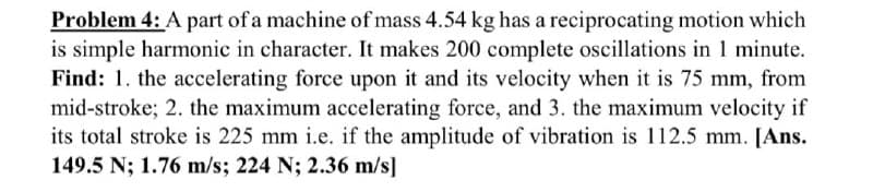 Problem 4: A part of a machine of mass 4.54 kg has a reciprocating motion which
is simple harmonic in character. It makes 200 complete oscillations in 1 minute.
Find: 1. the accelerating force upon it and its velocity when it is 75 mm, from
mid-stroke; 2. the maximum accelerating force, and 3. the maximum velocity if
its total stroke is 225 mm i.e. if the amplitude of vibration is 112.5 mm. [Ans.
149.5 N; 1.76 m/s; 224 N; 2.36 m/s]