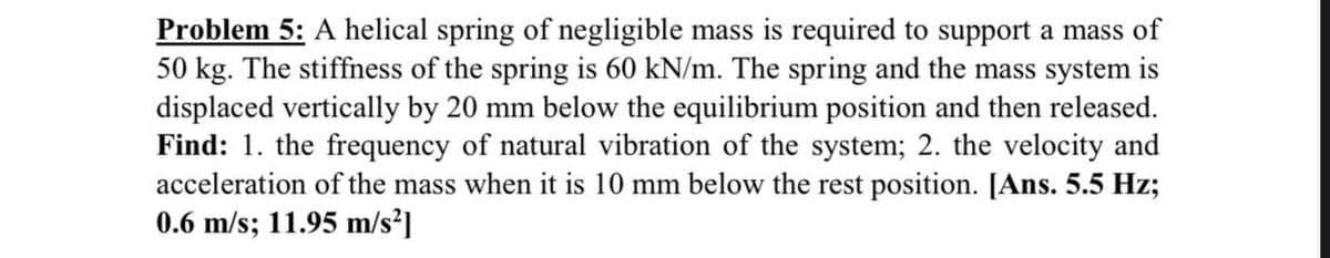 Problem 5: A helical spring of negligible mass is required to support a mass of
50 kg. The stiffness of the spring is 60 kN/m. The spring and the mass system is
displaced vertically by 20 mm below the equilibrium position and then released.
Find: 1. the frequency of natural vibration of the system; 2. the velocity and
acceleration of the mass when it is 10 mm below the rest position. [Ans. 5.5 Hz;
0.6 m/s; 11.95 m/s²]