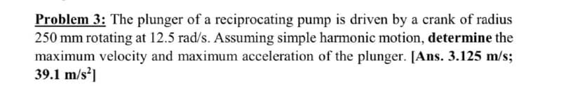 Problem 3: The plunger of a reciprocating pump is driven by a crank of radius
250 mm rotating at 12.5 rad/s. Assuming simple harmonic motion, determine the
maximum velocity and maximum acceleration of the plunger. [Ans. 3.125 m/s;
39.1 m/s²]
