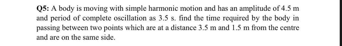 Q5: A body is moving with simple harmonic motion and has an amplitude of 4.5 m
and period of complete oscillation as 3.5 s. find the time required by the body in
passing between two points which are at a distance 3.5 m and 1.5 m from the centre
and are on the same side.