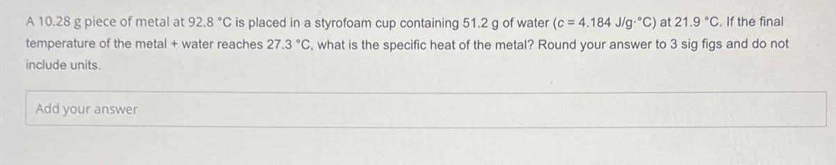 A 10.28 g piece of metal at 92.8 °C is placed in a styrofoam cup containing 51.2 g of water (c = 4.184 J/g °C) at 21.9 °C. If the final
temperature of the metal + water reaches 27.3 °C, what is the specific heat of the metal? Round your answer to 3 sig figs and do not
include units.
Add your answer