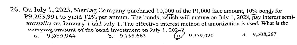 26. On July 1, 2023, Marilag Company purchased 10,000 of the P1,000 face amount, 10% bonds for
P9,263,991 to yield 12% per annum. The bonds, which will mature on July 1, 2028, pay interest semi-
annually on January 1 and July 1. The effective interest method of amortization is used. What is the
carrying amount of the bond investment on July 1, 20243
a.
9,059,944
b. 9,155,663
9,379,020
d. 9,508,267