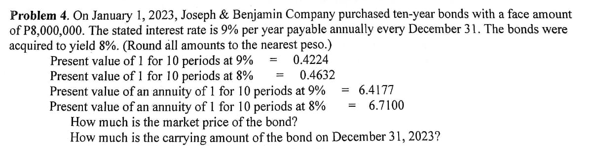 Problem 4. On January 1, 2023, Joseph & Benjamin Company purchased ten-year bonds with a face amount
of P8,000,000. The stated interest rate is 9% per year payable annually every December 31. The bonds were
acquired to yield 8%. (Round all amounts to the nearest peso.)
= 0.4224
==
==
6.4177
6.7100
Present value of 1 for 10 periods at 9%
Present value of 1 for 10 periods at 8% = 0.4632
Present value of an annuity of 1 for 10 periods at 9%
Present value of an annuity of 1 for 10 periods at 8%
How much is the market price of the bond?
How much is the carrying amount of the bond on December 31, 2023?