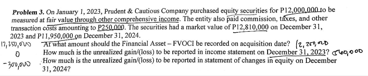 Problem 3. On January 1, 2023, Prudent & Cautious Company purchased equity securities for P12,000,000 to be
measured at fair value through other comprehensive income. The entity also paid commission, taxes, and other
transaction costs amounting to P250,000. The securities had a market value of P12,810,000 on December 31,
2023 and P11,950,000 on December 31, 2024.
12,250,000
Ꭷ
-300,000
At what amount should the Financial Asset - FVOCI be recorded on acquisition date? (2,250, OLD
How much is the unrealized gain/(loss) to be reported in income statement on December 31, 2023? 560,000
How much is the unrealized gain/(loss) to be reported in statement of changes in equity on December
31, 2024?