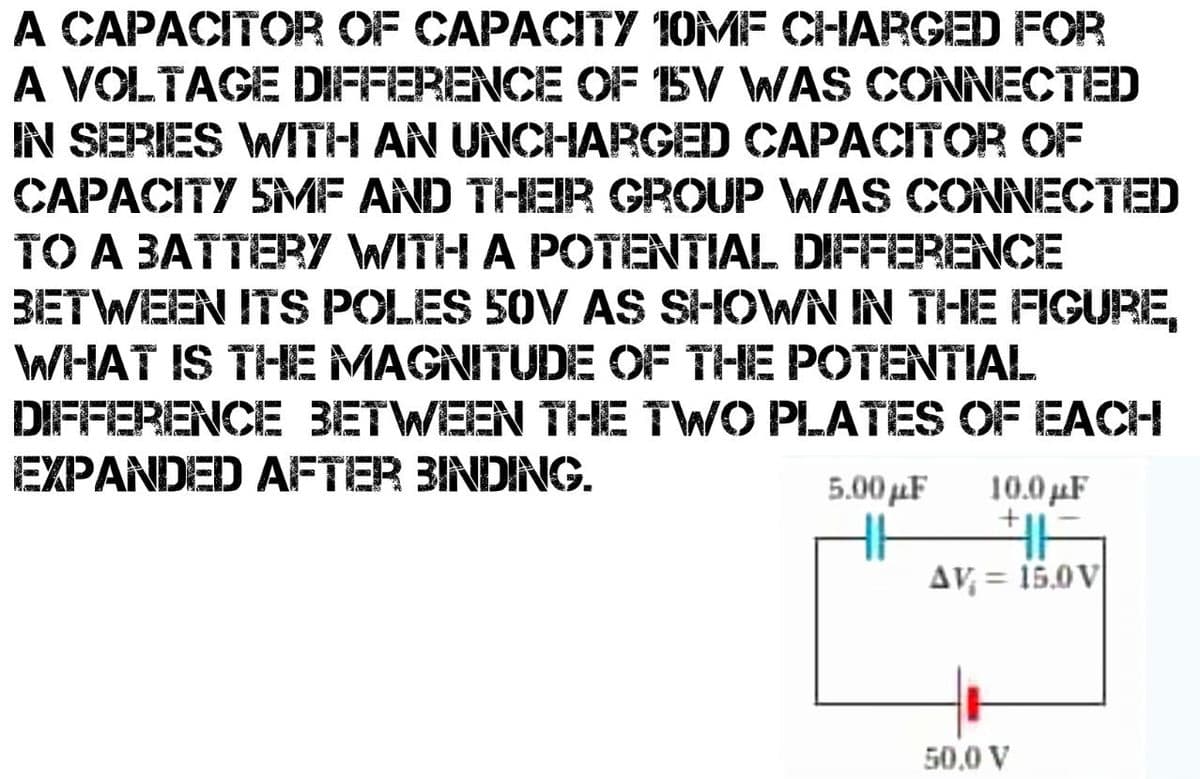 A CAPACITOR OF CAPACITY 10MF CHARGED FOR
A VOLTAGE DIFFERENCE OF BV WAS CONNECTED
IN SERIES WITH AN UNCHARGED CAPACITOR OF
CAPACITY SMF AND THEIR GROUP WAS CONNECTED
TO A BATTERY WITH A POTENTIAL DIFFERENCE
BETWEEN ITS POLES 50V AS SHOWN IN THE FIGURE,
WHAT IS THE MAGNITUDE OF THE POTENTIAL
DIFFERENCE BETWEEN THE TWO PLATES OF EACH
EXPANDED AFTER BINDING.
5.00μF
10.0μF
+
AV = 15.0V
50.0 V