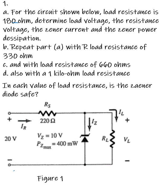 1.
a. For the circuit shown below, load resistance is
180ohm, determine load voltage, the resistance
Voltage, the zener current and the zener power
dessipation.
b. Repeat part (a) with R load resistance of
330 ohm
c. and with load resistance of 660 ohms
d. also with a 1 kilo-ohm load resistance
In each value of load resistance, is the zaener
diode safe?
Rs
+
220 Ω
IR
20 V
Vz = 10 V
RL
VL
Pzmar = 400 mW
Figure 1

