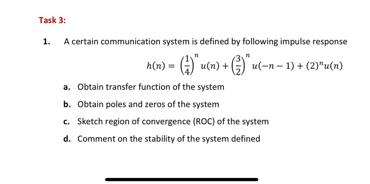 Task 3:
1.
A certain communication system is defined by following impulse response
n
h(n) = (²)" u (n) + (²)" u ( − n − 1) + (2)″u(n)
a. Obtain transfer function of the system
b. Obtain poles and zeros of the system
c. Sketch region of convergence (ROC) of the system
d. Comment on the stability of the system defined