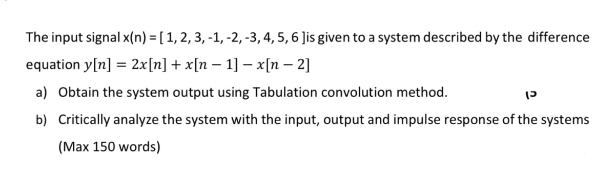 The input signal x(n) = [ 1, 2, 3, -1, -2, -3, 4, 5, 6 Jis given to a system described by the difference
equation y[n] = 2x[n] + x[n − 1] − x[n − 2]
-
a) Obtain the system output using Tabulation convolution method.
כן
b) Critically analyze the system with the input, output and impulse response of the systems
(Max 150 words)