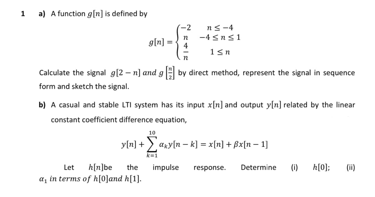 1
a) A function g[n] is defined by
-2
n≤-4
n
-4≤ n ≤1
g[n]
4
1≤n
n
Calculate the signal g[2 – n] and g [2] by direct method, represent the signal in sequence
form and sketch the signal.
b) A casual and stable LTI system has its input x[n] and output y[n] related by the linear
constant coefficient difference equation,
10
-
y[n] + Σ aky[n − k] = x[n] + ßx[n − 1]
Let h[n]be the
α₁ in terms of h[0] and h[1].
k=1
impulse response.
Determine
(i)
h[0]; (ii)