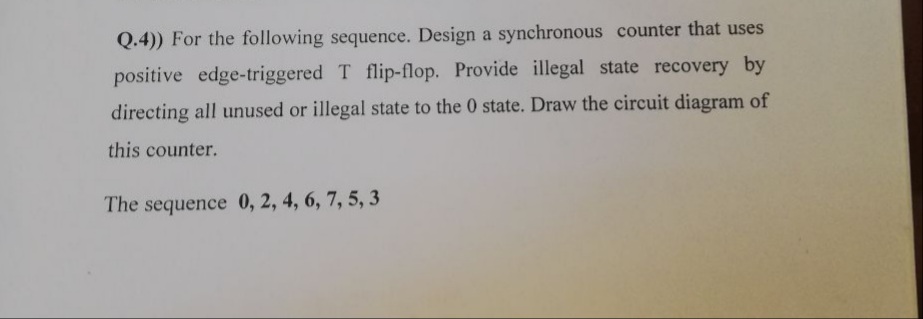 Q.4)) For the following sequence. Design a synchronous counter that uses
positive edge-triggered T flip-flop. Provide illegal state recovery by
directing all unused or illegal state to the 0 state. Draw the circuit diagram of
this counter.
The sequence 0, 2, 4, 6, 7, 5, 3
