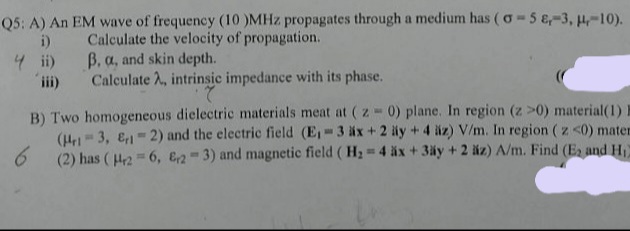 Q5: A) An EM wave of frequency (10 )MHz propagates through a medium has ( o-5 e,-3, H,-10).
i) Calculate the velocity of propagation.
4 ii) B. a, and skin depth.
ii)
Calculate 2, intrinsic impedance with its phase.
B) Two homogeneous dielectric materials meat at (z 0) plane. In region (z >0) material(1)
(He- 3, E1-2) and the electric field (E, 3 äx +2 äy +4 liz) V/m. In region ( z <0) maten
6.
(2) has ( H2 = 6, E2-3) and magnetic field ( H2 4 äx + 3äy + 2 äz) A/m. Find (E2 and H
