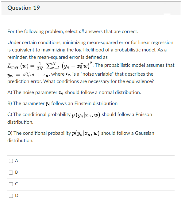 Question 19
For the following problem, select all answers that are correct.
Under certain conditions, minimizing mean-squared error for linear regression
is equivalent to maximizing the log-likelihood of a probabilistic model. As a
reminder, the mean-squared error is defined as
* E1 (Yn – xw)?. The probabilistic model assumes that
x, w + €n, where e, is a "noise variable" that describes the
prediction error. What conditions are necessary for the equivalence?
Lmse (w) =
2N
m%3D1
Yn
A) The noise parameter E, should follow a normal distribution.
B) The parameter N follows an Einstein distribution
C) The conditional probability p (yn|æn, w) should follow a Poisson
distribution.
D) The conditional probability p(yn |æn, w) should follow a Gaussian
distribution.
A
B.
