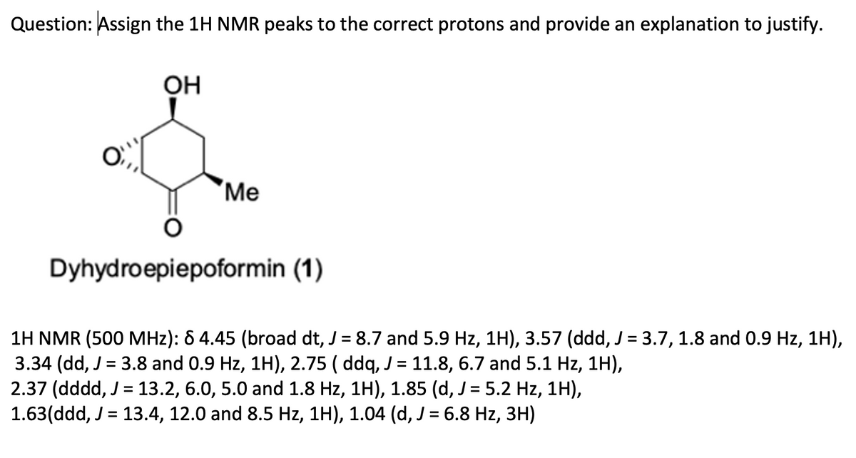 Question: Assign the 1H NMR peaks to the correct protons and provide an explanation to justify.
OH
Me
Dyhydroepiepoformin (1)
1H NMR (500 MHz): 6 4.45 (broad dt, J = 8.7 and 5.9 Hz, 1H), 3.57 (ddd, J = 3.7, 1.8 and 0.9 Hz, 1H),
3.34 (dd, J = 3.8 and 0.9 Hz, 1H), 2.75 ( ddq, J = 11.8, 6.7 and 5.1 Hz, 1H),
2.37 (dddd, J = 13.2, 6.0, 5.0 and 1.8 Hz, 1H), 1.85 (d, J = 5.2 Hz, 1H),
1.63(ddd, J = 13.4, 12.0 and 8.5 Hz, 1H), 1.04 (d, J = 6.8 Hz, 3H)
%3D
%D
%D
%D
%3D
