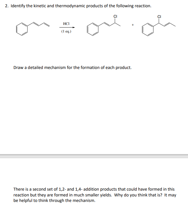 2. Identify the kinetic and thermodynamic products of the following reaction.
CI
HCI
(1 еq)
Draw a detailed mechanism for the formation of each product.
There is a second set of 1,2- and 1,4- addition products that could have formed in this
reaction but they are formed in much smaller yields. Why do you think that is? It may
be helpful to think through the mechanism.

