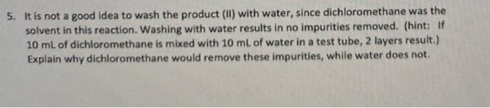 5. It is not a good idea to wash the product (II) with water, since dichloromethane was the
solvent in this reaction. Washing with water results in no impurities removed. (hint: If
10 mL of dichloromethane is mixed with 10 mL of water in a test tube, 2 layers result.)
Explain why dichloromethane would remove these impurities, while water does not.
