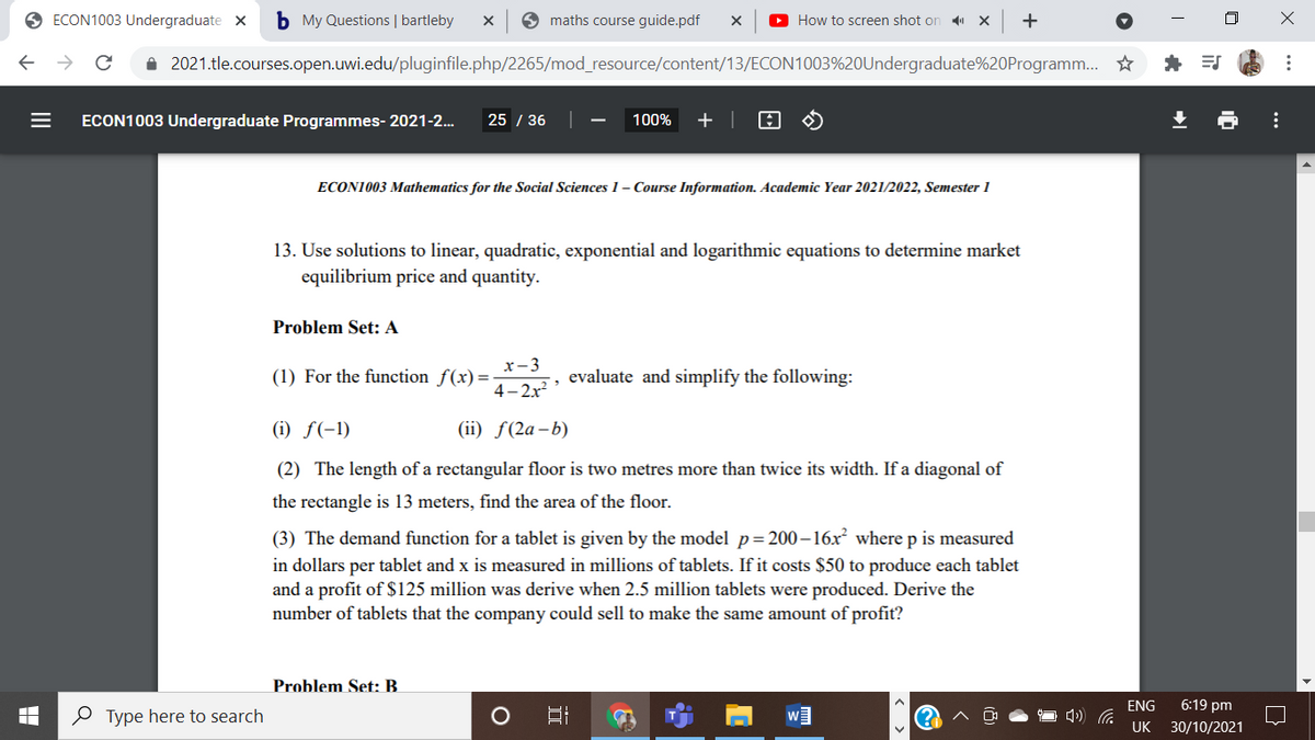 O ECON1003 Undergraduate x
b My Questions | bartleby
9 maths course guide.pdf
O How to screen shot on
X
+
i 2021.tle.courses.open.uwi.edu/pluginfile.php/2265/mod_resource/content/13/ECON1003%20Undergraduate%20Programm. *
ECON1003 Undergraduate Programmes- 2021-2..
25 / 36
100%
+ |
ECON1003 Mathematics for the Social Sciences 1- Course Information. Academic Year 2021/2022, Semester 1
13. Use solutions to linear, quadratic, exponential and logarithmic equations to determine market
equilibrium price and quantity.
Problem Set: A
x-3
(1) For the function f(x)=-
evaluate and simplify the following:
4- 2x?
(i) f(-1)
(ii) f(2a-b)
(2) The length of a rectangular floor is two metres more than twice its width. If a diagonal of
the rectangle is 13 meters, find the area of the floor.
(3) The demand function for a tablet is given by the model p= 200–16x² where p is measured
in dollars per tablet and x is measured in millions of tablets. If it costs $50 to produce each tablet
and a profit of $125 million was derive when 2.5 million tablets were produced. Derive the
number of tablets that the company could sell to make the same amount of profit?
Problem Set: B.
ENG
6:19 pm
O Type here to search
UK 30/10/2021
..
II
