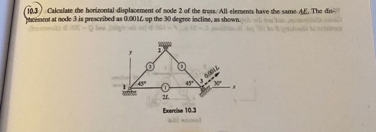 (10.3 Calculate the horizontal displacement of node 2 of the truss. All elements have the same AE. The dis-
placement at node 3 is prescribed as 0.001L up the 30 degree incline, as shown.
(waab)
45°
2L
450
3 0.001L
30°
Exercise 10.3
X