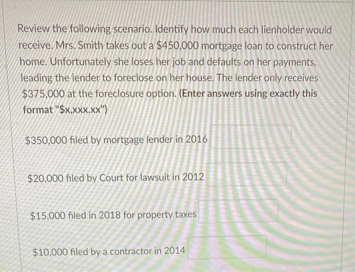 Review the following scenario. Identify how much each lienholder would
receive. Mrs. Smith takes out a $450,000 mortgage loan to construct her
home. Unfortunately she loses her job and defaults on her payments,
leading the lender to foreclose on her house. The lender only receives
$375,000 at the foreclosure option. (Enter answers using exactly this
format "$x,xxx.xx")
$350,000 filed by mortgage lender in 2016
$20,000 filed by Court for lawsuit in 2012
$15,000 filed in 2018 for property taxes
$10,000 filed by a contractor in 2014