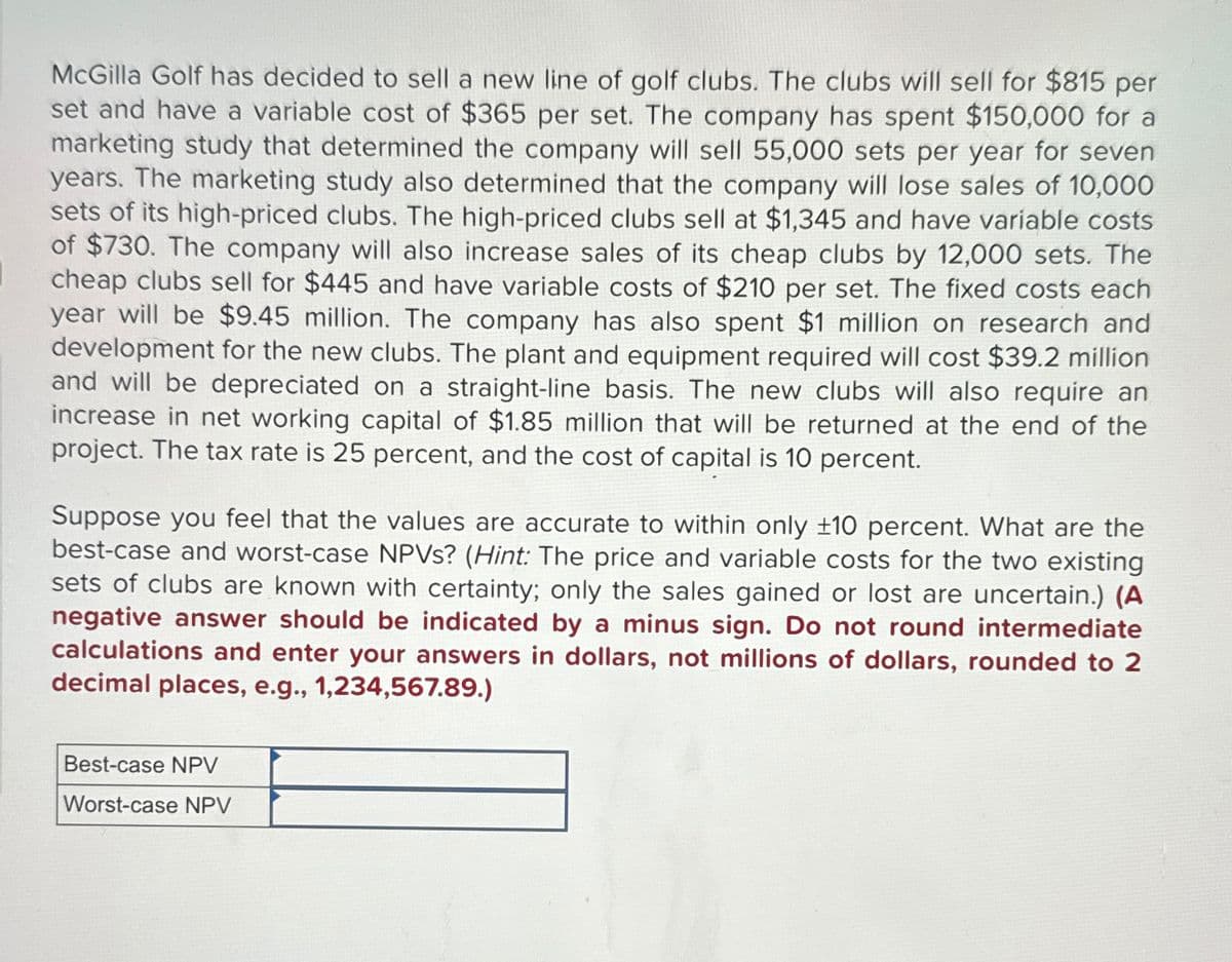 McGilla Golf has decided to sell a new line of golf clubs. The clubs will sell for $815 per
set and have a variable cost of $365 per set. The company has spent $150,000 for a
marketing study that determined the company will sell 55,000 sets per year for seven
years. The marketing study also determined that the company will lose sales of 10,000
sets of its high-priced clubs. The high-priced clubs sell at $1,345 and have variable costs
of $730. The company will also increase sales of its cheap clubs by 12,000 sets. The
cheap clubs sell for $445 and have variable costs of $210 per set. The fixed costs each
year will be $9.45 million. The company has also spent $1 million on research and
development for the new clubs. The plant and equipment required will cost $39.2 million
and will be depreciated on a straight-line basis. The new clubs will also require an
increase in net working capital of $1.85 million that will be returned at the end of the
project. The tax rate is 25 percent, and the cost of capital is 10 percent.
Suppose you feel that the values are accurate to within only +10 percent. What are the
best-case and worst-case NPVs? (Hint: The price and variable costs for the two existing
sets of clubs are known with certainty; only the sales gained or lost are uncertain.) (A
negative answer should be indicated by a minus sign. Do not round intermediate
calculations and enter your answers in dollars, not millions of dollars, rounded to 2
decimal places, e.g., 1,234,567.89.)
Best-case NPV
Worst-case NPV