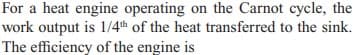 For a heat engine operating on the Carnot cycle, the
work output is 1/4th of the heat transferred to the sink.
The efficiency of the engine is
