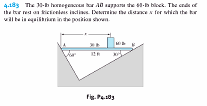 4.183 The 30-lb homogeneous bar AB supports the 60-lb block. The ends of
the bar rest on frictionless inclines. Determine the distance x for which the bar
will be in equilibrium in the position shown.
60 b B
A
30 Ib
60
12 i
30
Fig. P4.183
