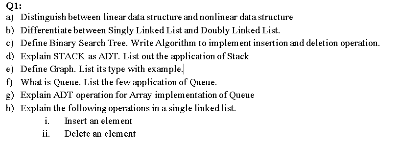 Q1:
a) Distinguish between linear data structure and nonlinear data structure
b) Differentiate between Singly Linked List and Doubly Linked List.
c) Define Binary Search Tree. Write Algorithm to implement insertion and deletion operation.
d) Explain STACK as ADT. List out the application of Stack
e) Define Graph. List its type with example.
f) What is Queue. List the few application of Queue.
g) Explain ADT operation for Array implementation of Queue
h) Explain the following operations in a single linked list.
i.
Insert an elem ent
ii.
Delete an element
