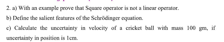 2. a) With an example prove that Square operator is not a linear operator.
b) Define the salient features of the Schrödinger equation.
c) Calculate the uncertainty in velocity of a cricket ball with mass 100 gm, if
uncertainty in position is 1cm.
