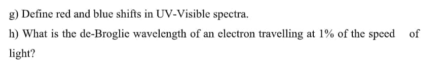 g) Define red and blue shifts in UV-Visible spectra.
h) What is the de-Broglie wavelength of an electron travelling at 1% of the speed
of
light?
