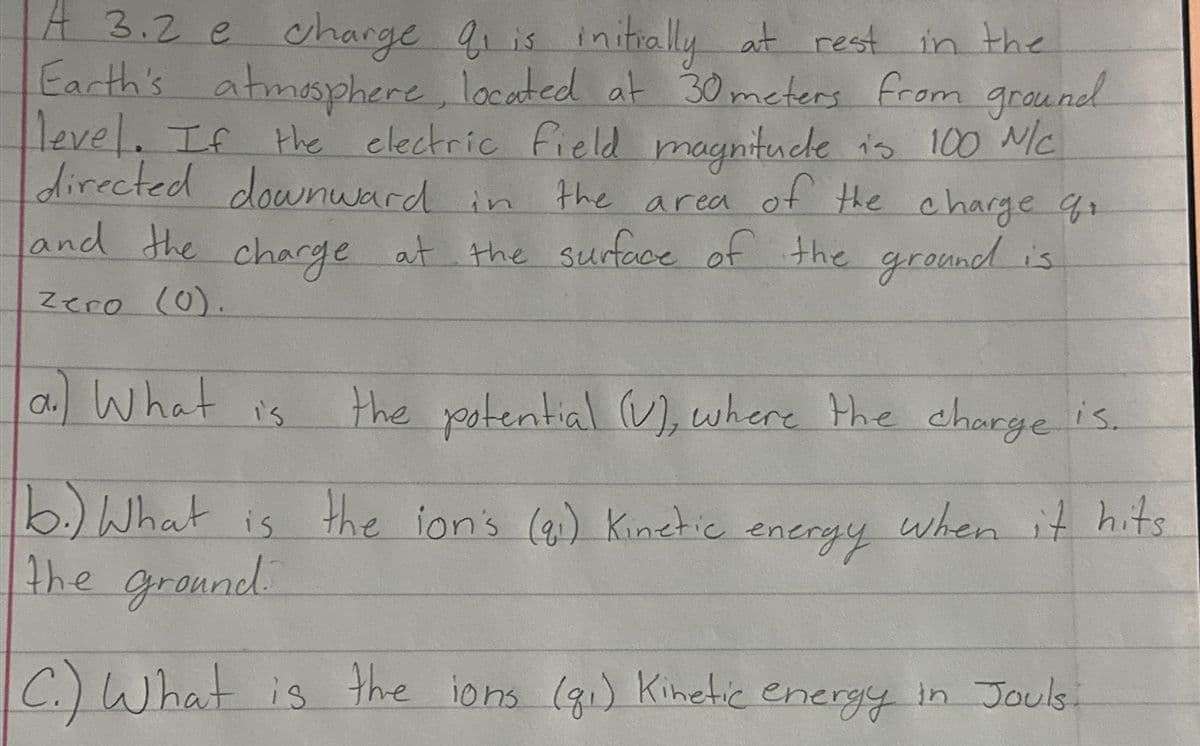 A 3.2 e charge O₁ is initially at rest in the
Earth's atmosphere, located at 30 meters from ground
level. If the electric field magnitude is 100 N/C
directed downward in
the area of the charge q
and the charge at the surface of the ground is
Zero (0).
a) What is
the potential (V), where the charge is.
b.) What is the lon's (gi) Kinetic energy when it hits
the ground.
C.) What is the ions (g₁) Kinetic energy in Jouls.