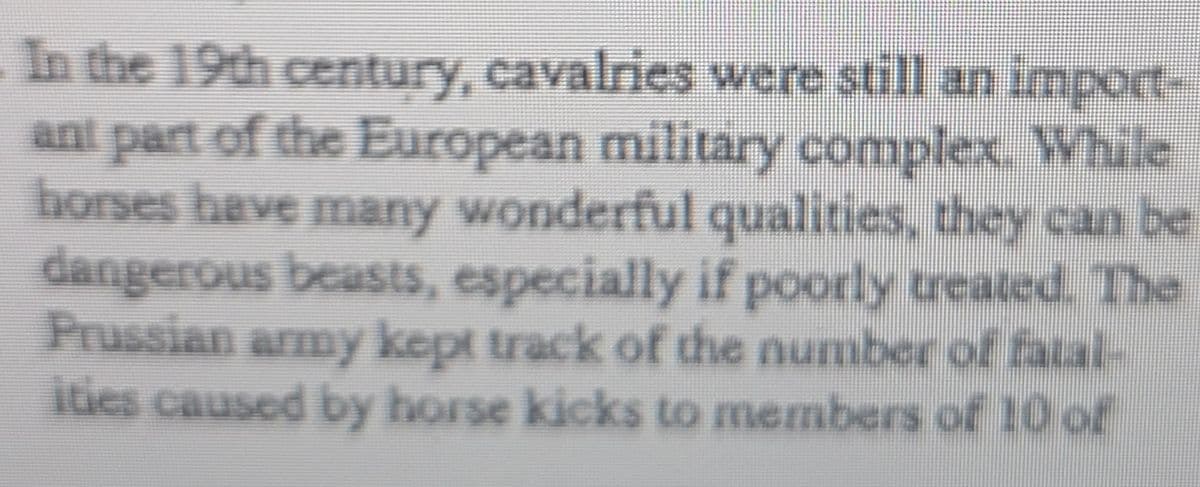 In the 19th century, cavalries were still an import-
ant part of the European military complex. While
horses have many wonderful qualities, they can be
dangerous beasts, especially if poorly treated. The
Prussian army kept track of the number of fatal-
ities caused by horse kicks to members of 10 of
