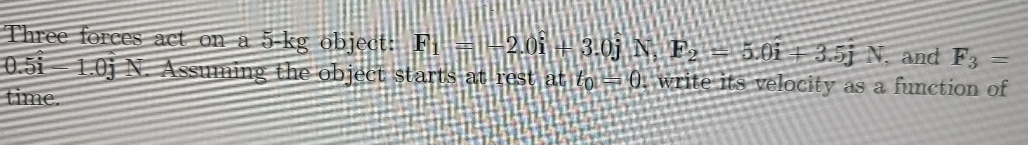 Three forces act on a 5-kg object: F1 = -2.0i + 3.0j N, F2 = 5.0i + 3.5j N, and F3 =
0.5i- 1.0j N. Assuming the object starts at rest at to = 0, write its velocity as a function of
time.
