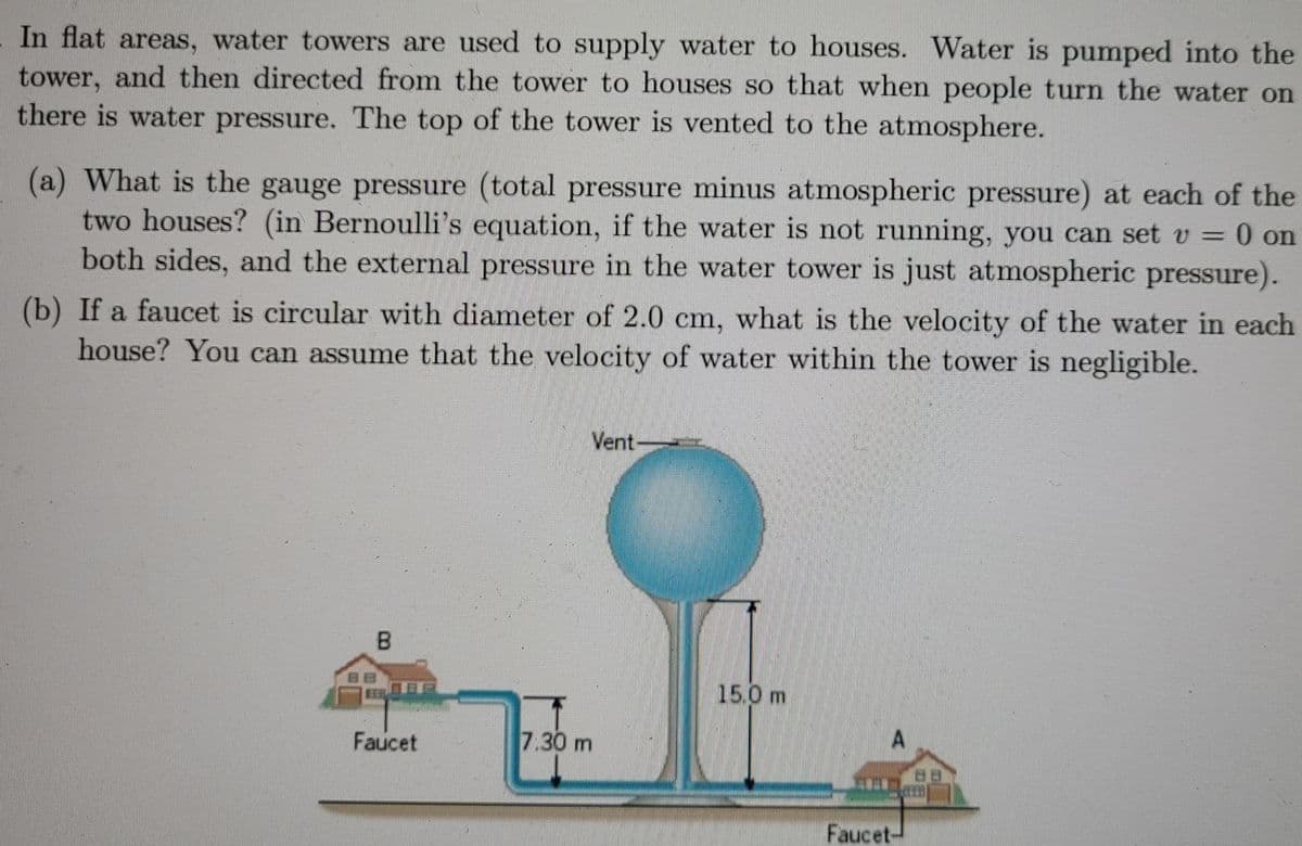 In flat areas, water towers are used to supply water to houses. Water is pumped into the
tower, and then directed from the tower to houses so that when people turn the water on
there is water pressure. The top of the tower is vented to the atmosphere.
(a) What is the gauge pressure (total pressure minus atmospheric pressure) at each of the
two houses? (in Bernoulli's equation, if the water is not running, you can set v = 0 on
both sides, and the external pressure in the water tower is just atmospheric pressure).
(b) If a faucet is circular with diameter of 2.0 cm, what is the velocity of the water in each
house? You can assume that the velocity of water within the tower is negligible.
Vent-
B.
15.0 m
Faucet
7.30 m
Faucet-
