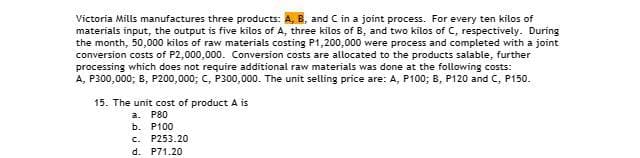 Victoria Mills manufactures three products: A, B, and C in a joint process. For every ten kilos of
materials input, the output is five kilos of A, three kilos of B, and two kilos of C, respectively. During
the month, 50,000 kilos of raw materials costing P1,200,000 were process and completed with a joint
conversion costs of P2,000,000. Conversion costs are allocated to the products salable, further
processing which does not require additional raw materials was done at the following costs:
A, P300,000; B, P200,000; C, P300,000. The unit selling price are: A, P100; B, P120 and C, P150.
15. The unit cost of product A is
a. P80
b. P100
c. P253.20
d. P71.20