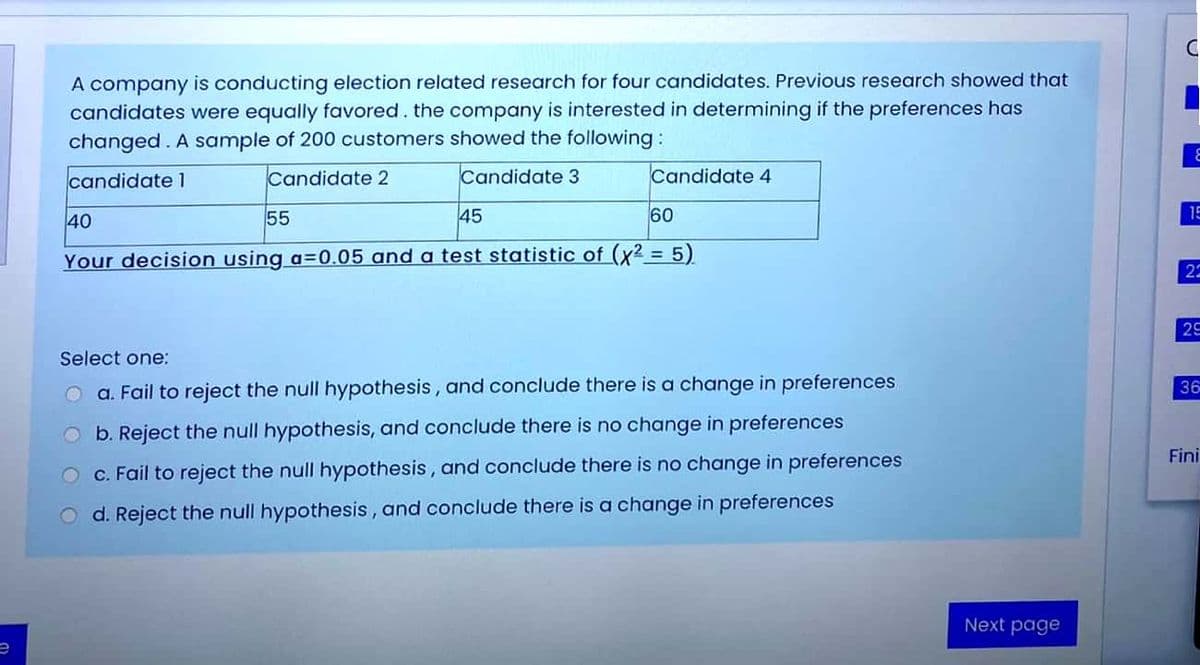 A company is conducting election related research for four candidates. Previous research showed that
candidates were equally favored. the company is interested in determining if the preferences has
changed. A sample of 200 customers showed the following :
candidate 1
Candidate 2
Candidate 3
Candidate 4
40
55
45
60
15
Your decision using a=0.05 and
test statistic of (x2 = 5)
22
25
Select one:
O a. Fail to reject the null hypothesis, and conclude there is a change in preferences
36
O b. Reject the null hypothesis, an
conclude there is no change in preferences
Fini
O c. Fail to reject the null hypothesis, and conclude there is no change in preferences
d. Reject the null hypothesis, and conclude there is a change in preferences
Next page

