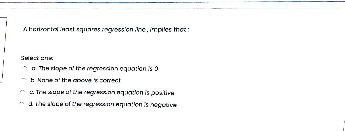 A horizontal least squares regression line, implies that:
Select one:
a. The slope of the regression equation is 0
* b. None of the above is correct
O c. The slope of the regression equation is positive
d. The slope of the regression equation is negative
